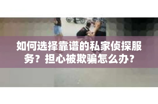 如何选择靠谱的私家侦探服务？担心被欺骗怎么办？