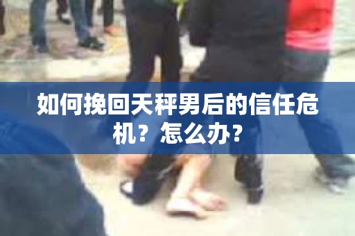 如何挽回天秤男后的信任危机?怎么办? 如何挽回天秤男后的信任危机?怎么办?
