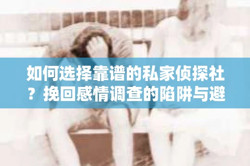 如何选择靠谱的私家侦探社？挽回感情调查的陷阱与避坑指南