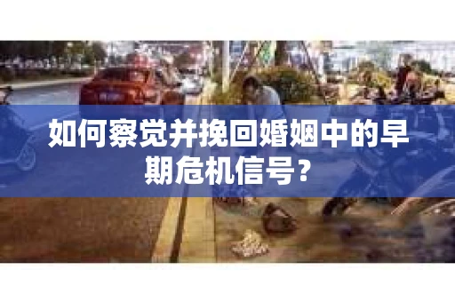 如何察觉并挽回婚姻中的早期危机信号？