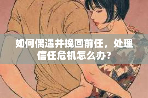 如何偶遇并挽回前任，处理信任危机怎么办？