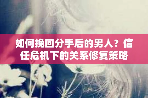 如何挽回分手后的男人？信任危机下的关系修复策略
