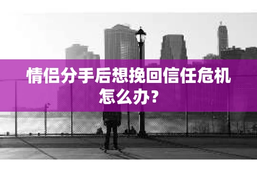 情侣分手后想挽回信任危机怎么办？