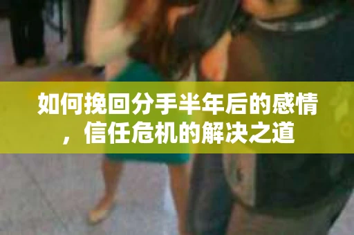 如何挽回分手半年后的感情，信任危机的解决之道