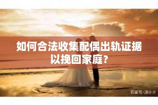 如何合法收集配偶出轨证据以挽回家庭？