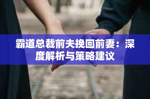 霸道总裁前夫挽回前妻:深度解析与策略建议 霸道总裁前夫挽回前妻:深度解析与策略建议