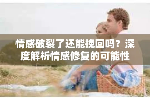 情感破裂了还能挽回吗？深度解析情感修复的可能性