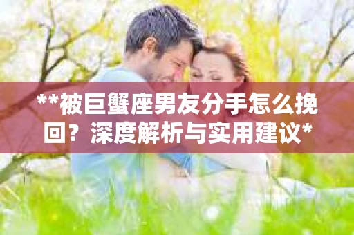 **被巨蟹座男友分手怎么挽回？深度解析与实用建议**