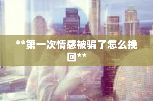 **第一次情感被骗了怎么挽回** **第一次情感被骗了怎么挽回**