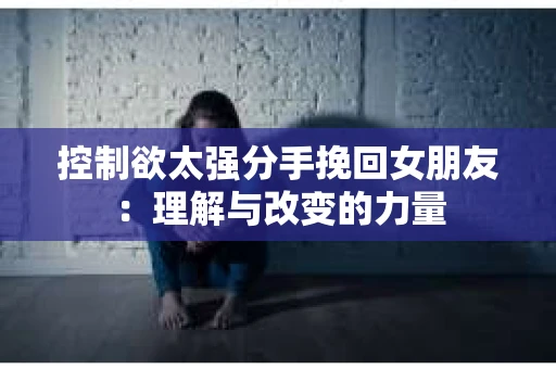 控制欲太强分手挽回女朋友:理解与改变的力量 控制欲太强分手挽回女朋友:理解与改变的力量