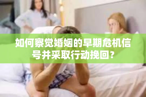如何察觉婚姻的早期危机信号并采取行动挽回？