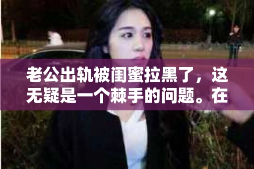 老公出轨被闺蜜拉黑了，这无疑是一个棘手的问题。在这个问题上，我想要和大家分享一下我的看法和经历，希望能给大家带来一些启示。