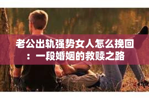 老公出轨强势女人怎么挽回：一段婚姻的救赎之路