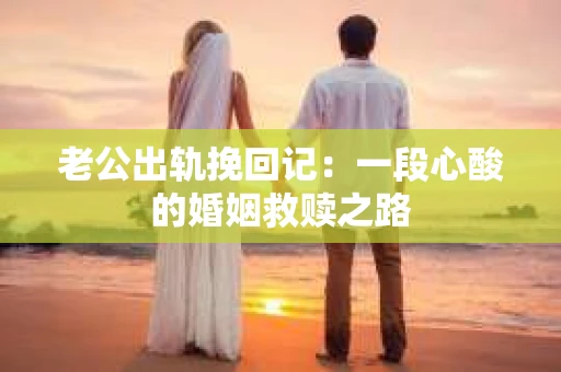 老公出轨挽回记：一段心酸的婚姻救赎之路