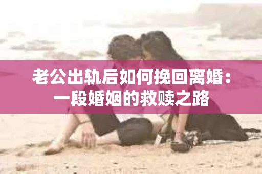 老公出轨后如何挽回离婚：一段婚姻的救赎之路