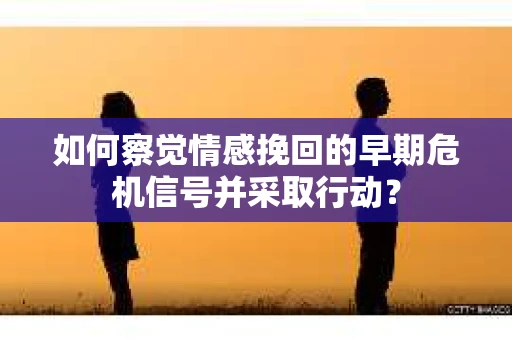 如何察觉情感挽回的早期危机信号并采取行动？