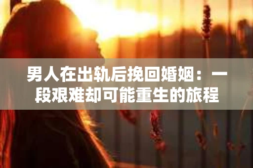 男人在出轨后挽回婚姻：一段艰难却可能重生的旅程