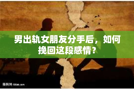 男出轨女朋友分手后，如何挽回这段感情？