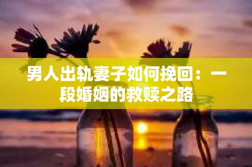 男人出轨妻子如何挽回：一段婚姻的救赎之路