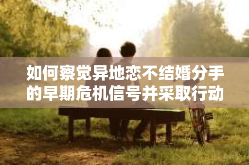 如何察觉异地恋不结婚分手的早期危机信号并采取行动? 如何察觉异地恋不结婚分手的早期危机信号并采取行动?