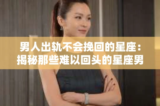 男人出轨不会挽回的星座：揭秘那些难以回头的星座男
