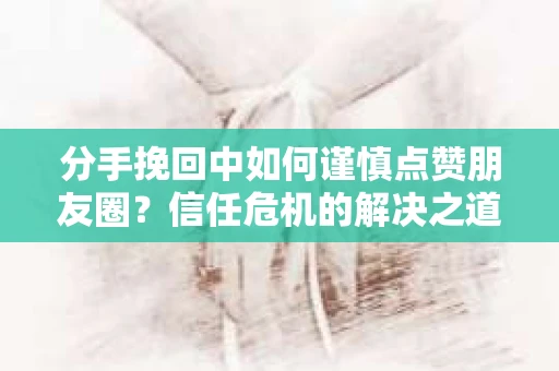 分手挽回中如何谨慎点赞朋友圈？信任危机的解决之道