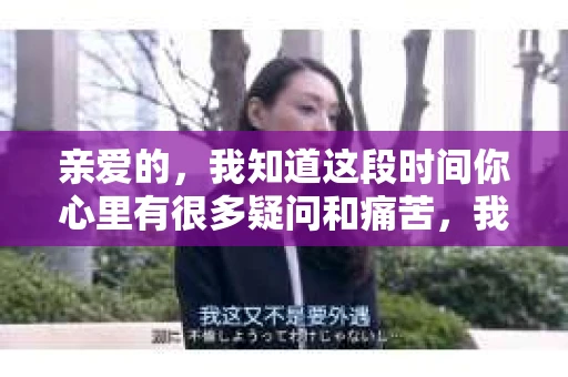 亲爱的，我知道这段时间你心里有很多疑问和痛苦，我也一样。我们在一起的时光，有欢笑也有泪水，那些美好的回忆，我永远都不会忘记。今天，我想通过这条短信，向你表达我的一些想法。