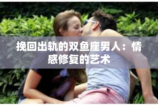 挽回出轨的双鱼座男人：情感修复的艺术