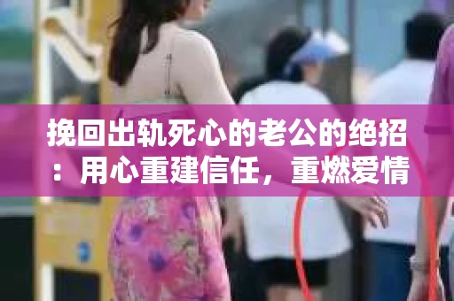 挽回出轨死心的老公的绝招：用心重建信任，重燃爱情火花