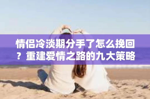 情侣冷淡期分手了怎么挽回？重建爱情之路的九大策略