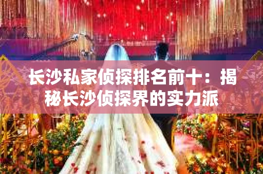 长沙私家侦探排名前十：揭秘长沙侦探界的实力派