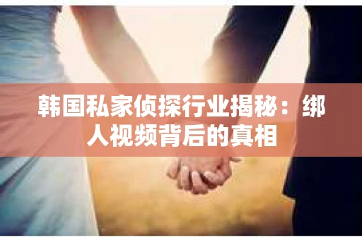 韩国私家侦探行业揭秘：绑人视频背后的真相
