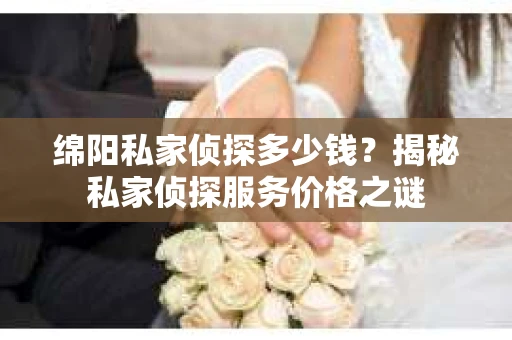 绵阳私家侦探多少钱？揭秘私家侦探服务价格之谜