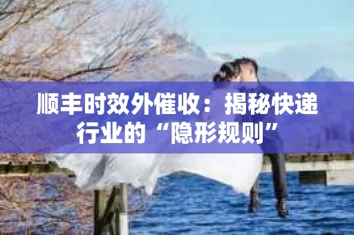 顺丰时效外催收：揭秘快递行业的“隐形规则”