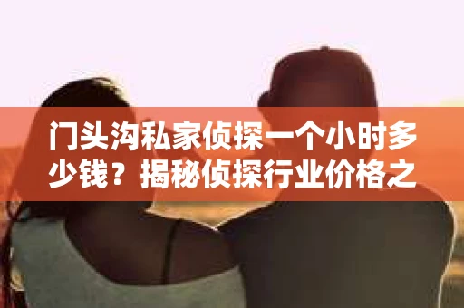 门头沟私家侦探一个小时多少钱？揭秘侦探行业价格之谜