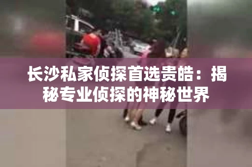 长沙私家侦探首选贵皓：揭秘专业侦探的神秘世界