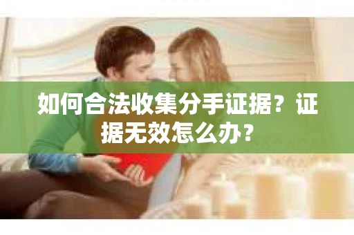 如何合法收集分手证据?证据无效怎么办? 如何合法收集分手证据?证据无效怎么办?