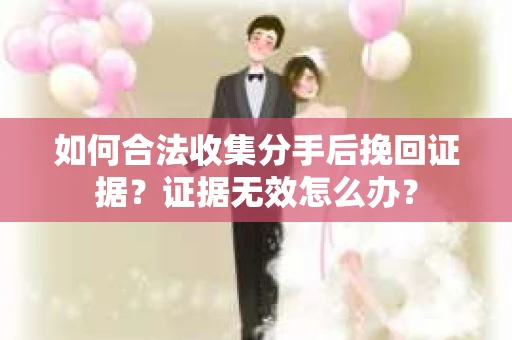 如何合法收集分手后挽回证据？证据无效怎么办？
