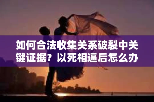 如何合法收集关系破裂中关键证据？以死相逼后怎么办？