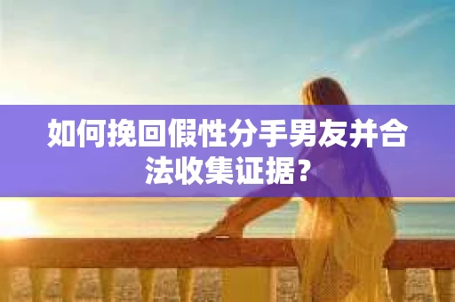 如何挽回假性分手男友并合法收集证据？