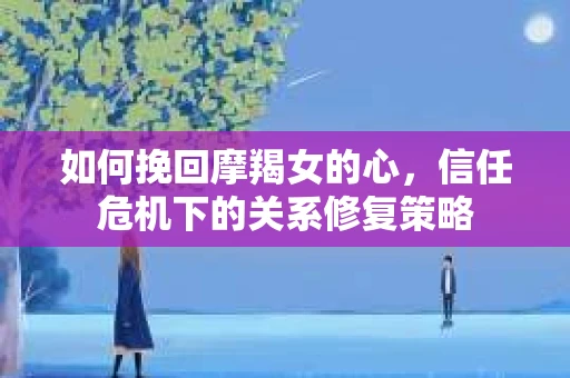 如何挽回摩羯女的心,信任危机下的关系修复策略 如何挽回摩羯女的心,信任危机下的关系修复策略