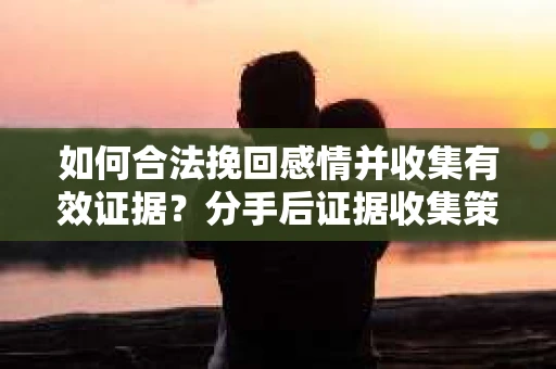 如何合法挽回感情并收集有效证据？分手后证据收集策略