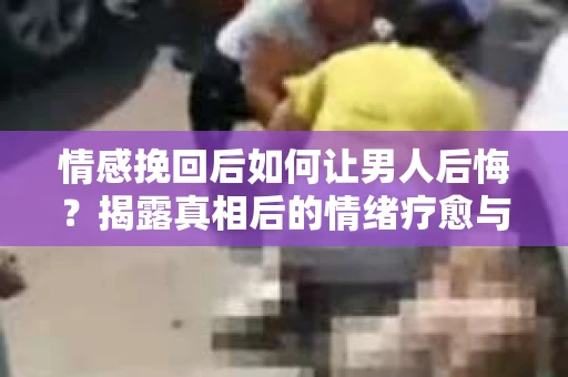 情感挽回后如何让男人后悔?揭露真相后的情绪疗愈与人生决策 情感挽回后如何让男人后悔?揭露真相后的情绪疗愈与人生决策