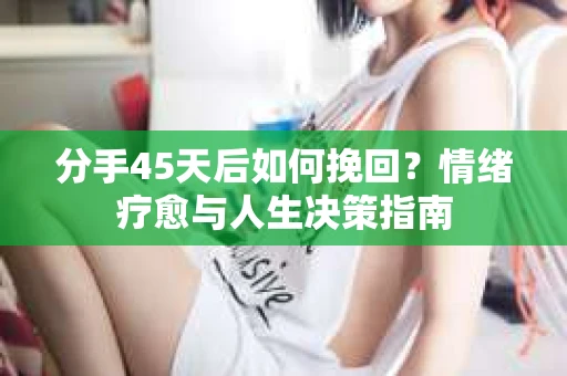 分手45天后如何挽回？情绪疗愈与人生决策指南