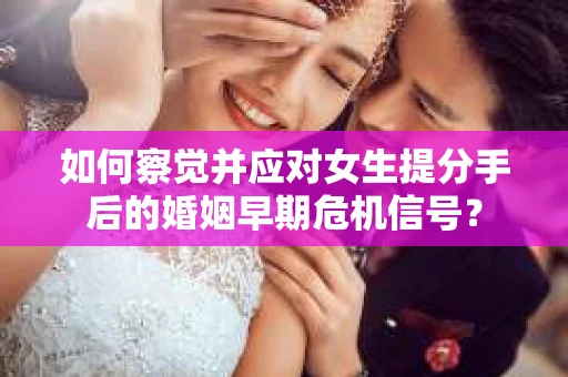如何察觉并应对女生提分手后的婚姻早期危机信号？