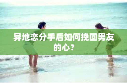 异地恋分手后如何挽回男友的心？