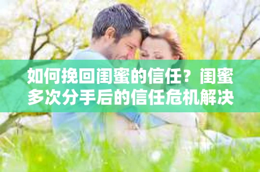如何挽回闺蜜的信任?闺蜜多次分手后的信任危机解决方案 如何挽回闺蜜的信任?闺蜜多次分手后的信任危机解决方案