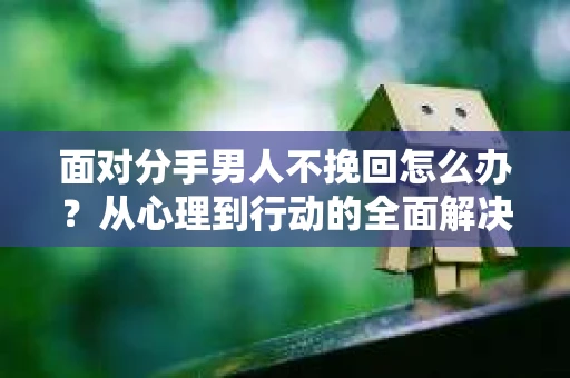 面对分手男人不挽回怎么办？从心理到行动的全面解决方案