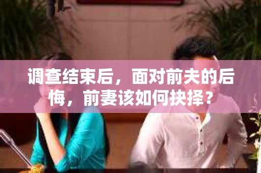 调查结束后,面对前夫的后悔,前妻该如何抉择? 调查结束后,面对前夫的后悔,前妻该如何抉择?