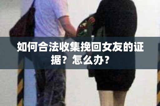 如何合法收集挽回女友的证据？怎么办？
